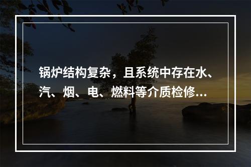 锅炉结构复杂，且系统中存在水、汽、烟、电、燃料等介质检修过程