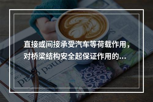 直接或间接承受汽车等荷载作用，对桥梁结构安全起保证作用的部件