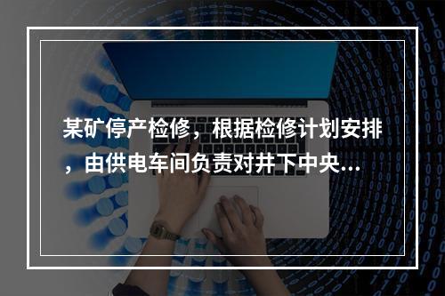 某矿停产检修，根据检修计划安排，由供电车间负责对井下中央变电