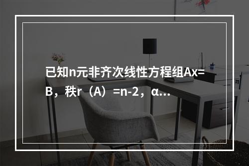 已知n元非齐次线性方程组Ax=B，秩r（A）=n-2，α1，