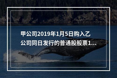 甲公司2019年1月5日购入乙公司同日发行的普通股股票100