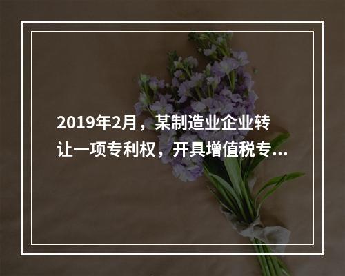 2019年2月，某制造业企业转让一项专利权，开具增值税专用发