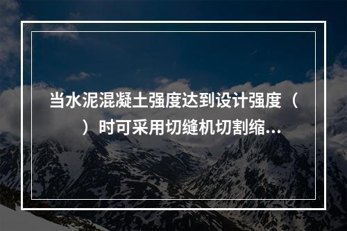 当水泥混凝土强度达到设计强度（　　）时可采用切缝机切割缩缝。