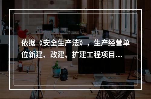 依据《安全生产法》，生产经营单位新建、改建、扩建工程项目的（