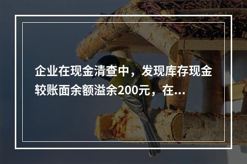 企业在现金清查中，发现库存现金较账面余额溢余200元，在未经