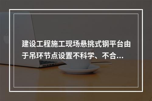 建设工程施工现场悬挑式钢平台由于吊环节点设置不科学、不合理，