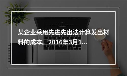 某企业采用先进先出法计算发出材料的成本。2016年3月1日结