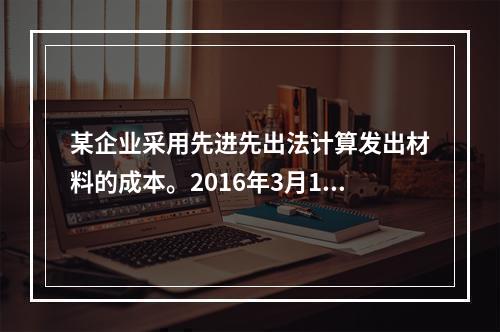 某企业采用先进先出法计算发出材料的成本。2016年3月1日结