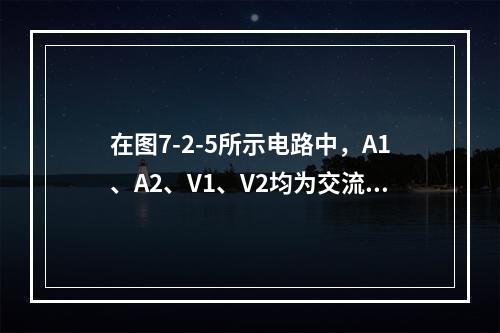 在图7-2-5所示电路中，A1、A2、V1、V2均为交流表，