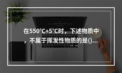 在550℃+5℃时，下述物质中，不属于挥发性物质的是()。