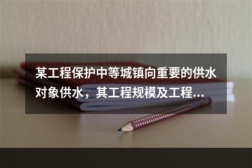 某工程保护中等城镇向重要的供水对象供水，其工程规模及工程等