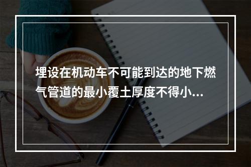 埋设在机动车不可能到达的地下燃气管道的最小覆土厚度不得小于（