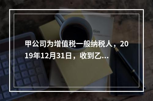 甲公司为增值税一般纳税人，2019年12月31日，收到乙公司