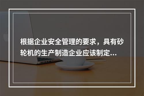 根据企业安全管理的要求，具有砂轮机的生产制造企业应该制定完善