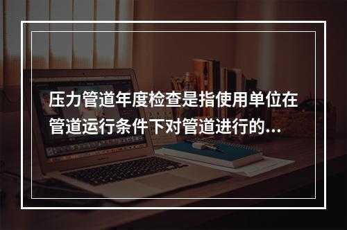 压力管道年度检查是指使用单位在管道运行条件下对管道进行的自行