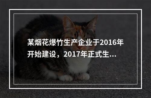 某烟花爆竹生产企业于2016年开始建设，2017年正式生产，