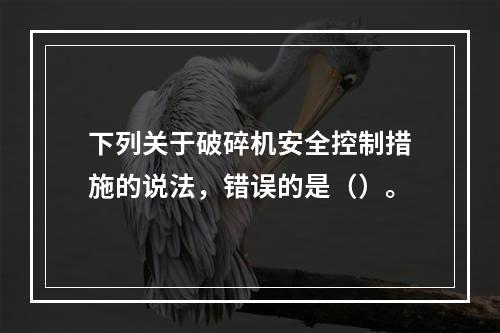 下列关于破碎机安全控制措施的说法，错误的是（）。