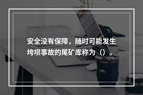 安全没有保障，随时可能发生垮坝事故的尾矿库称为（）。