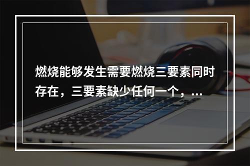 燃烧能够发生需要燃烧三要素同时存在，三要素缺少任何一个，燃烧