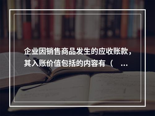 企业因销售商品发生的应收账款，其入账价值包括的内容有（　）。