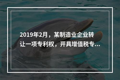 2019年2月，某制造业企业转让一项专利权，开具增值税专用发