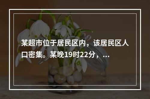 某超市位于居民区内，该居民区人口密集。某晚19时22分，该超