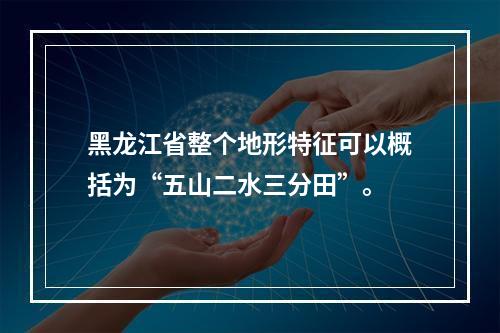 黑龙江省整个地形特征可以概括为“五山二水三分田”。