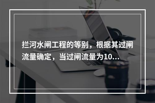 拦河水闸工程的等别，根据其过闸流量确定，当过闸流量为100