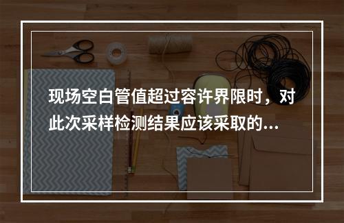 现场空白管值超过容许界限时，对此次采样检测结果应该采取的处理