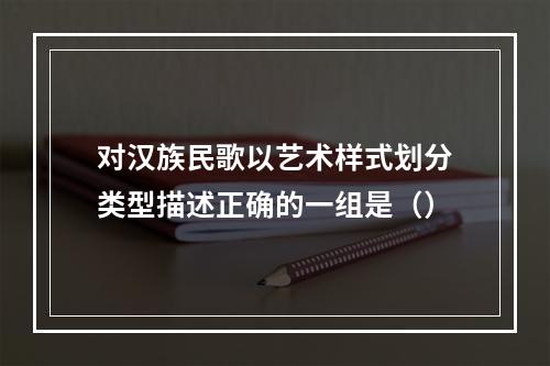 对汉族民歌以艺术样式划分类型描述正确的一组是（）