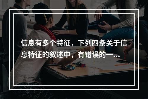 信息有多个特征，下列四条关于信息特征的叙述中，有错误的一条是