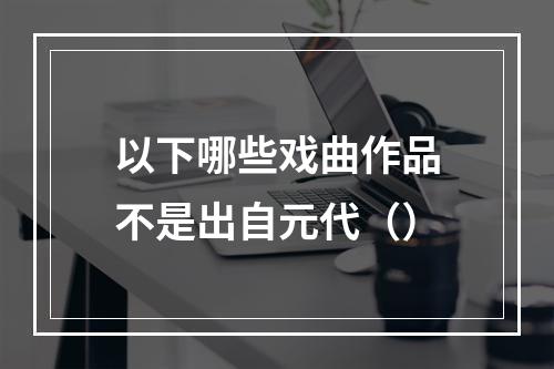 以下哪些戏曲作品不是出自元代（）