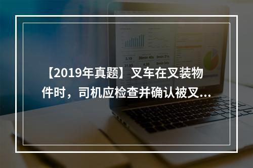 【2019年真题】叉车在叉装物件时，司机应检查并确认被叉装物