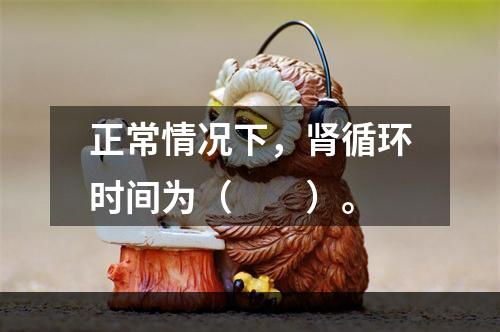 正常情况下，肾循环时间为（　　）。