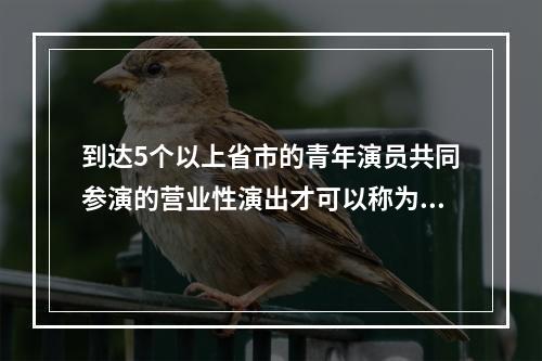 到达5个以上省市的青年演员共同参演的营业性演出才可以称为“全