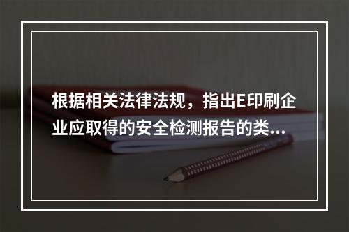 根据相关法律法规，指出E印刷企业应取得的安全检测报告的类别。