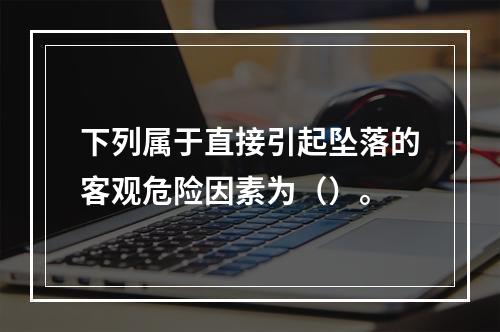 下列属于直接引起坠落的客观危险因素为（）。