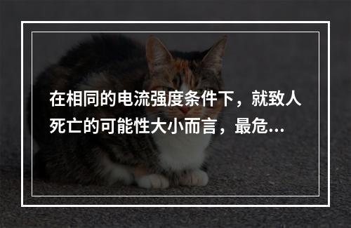 在相同的电流强度条件下，就致人死亡的可能性大小而言，最危险的