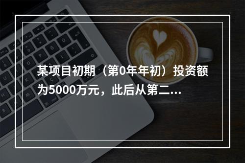 某项目初期（第0年年初）投资额为5000万元，此后从第二年年