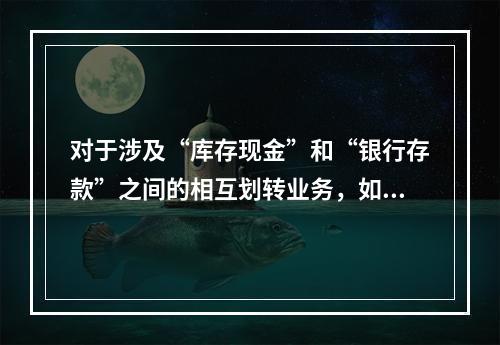 对于涉及“库存现金”和“银行存款”之间的相互划转业务，如将现