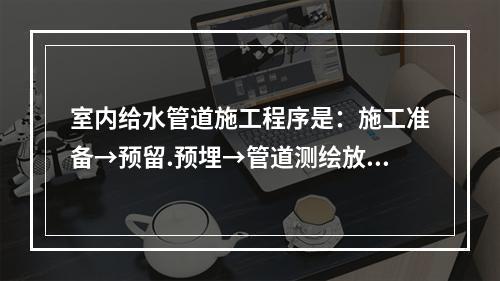 室内给水管道施工程序是：施工准备→预留.预埋→管道测绘放线→