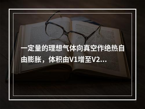 一定量的理想气体向真空作绝热自由膨胀，体积由V1增至V2，在