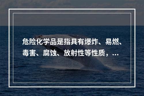 危险化学品是指具有爆炸、易燃、毒害、腐蚀、放射性等性质，在生