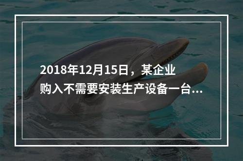 2018年12月15日，某企业购入不需要安装生产设备一台，原