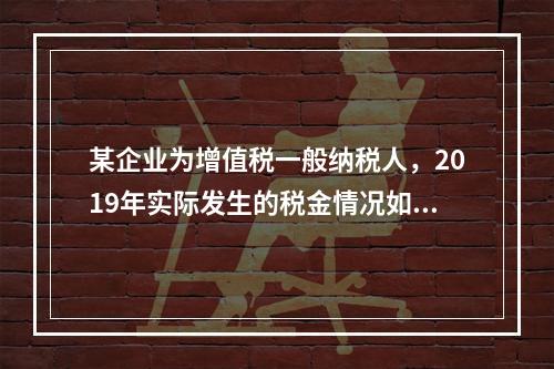 某企业为增值税一般纳税人，2019年实际发生的税金情况如下：