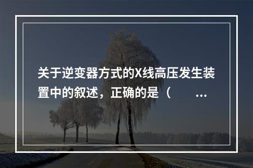 关于逆变器方式的X线高压发生装置中的叙述，正确的是（　　）。