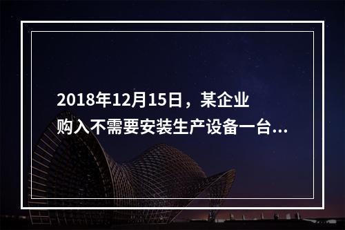 2018年12月15日，某企业购入不需要安装生产设备一台，原