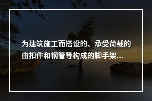 为建筑施工而搭设的、承受荷载的由扣件和钢管等构成的脚手架与支