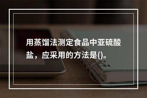 用蒸馏法测定食品中亚硫酸盐，应采用的方法是()。