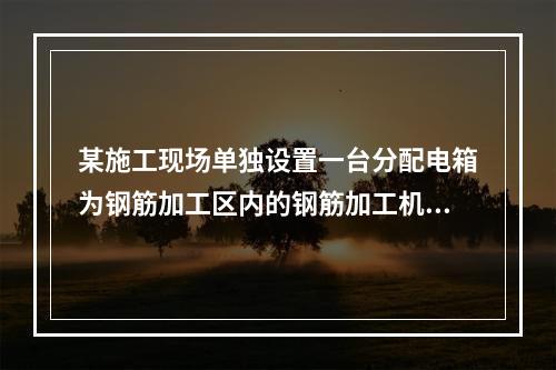 某施工现场单独设置一台分配电箱为钢筋加工区内的钢筋加工机械供